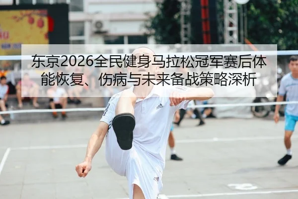 东京2026全民健身马拉松冠军赛后体能恢复、伤病与未来备战策略深析