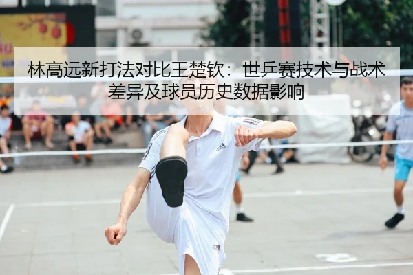 林高远新打法对比王楚钦：世乒赛技术与战术差异及球员历史数据影响